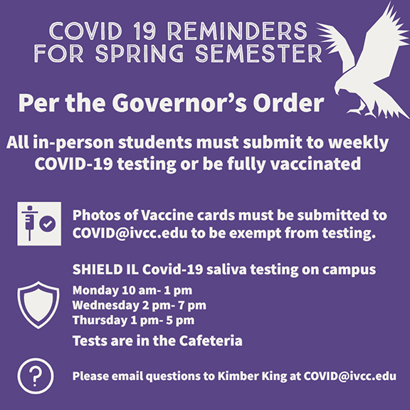 Students are reminded that per the Governor’s Order, all in-person students must submit to weekly COVID-19 testing or be fully vaccinated.  Photos of Vaccine cards must be submitted to COVID@ivcc.edu to be exempt from testing.  SHIELD IL Covid-19 saliva testing is offered on campus 10 a.m. to 1 p.m. on Mondays, 2 p.m. - 7 p.m. Wednesdays, and 1 p.m. to 5 p.m. Thursdays in the Cafeteria.  Please email questions to Kimber King at COVID@ivcc.edu.